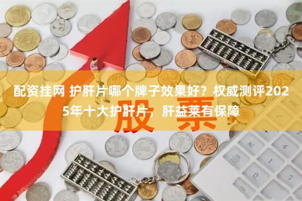 配资挂网 护肝片哪个牌子效果好？权威测评2025年十大护肝片，肝益莱有保障