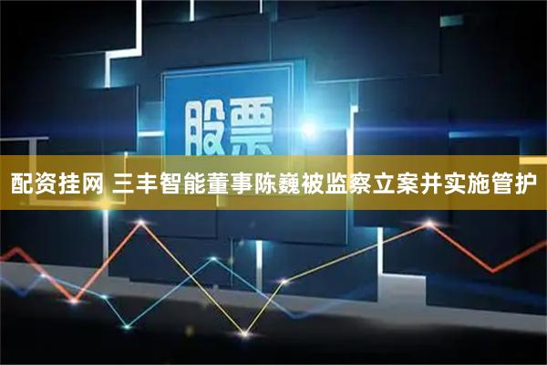 配资挂网 三丰智能董事陈巍被监察立案并实施管护