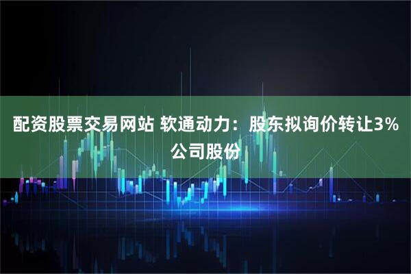 配资股票交易网站 软通动力：股东拟询价转让3%公司股份