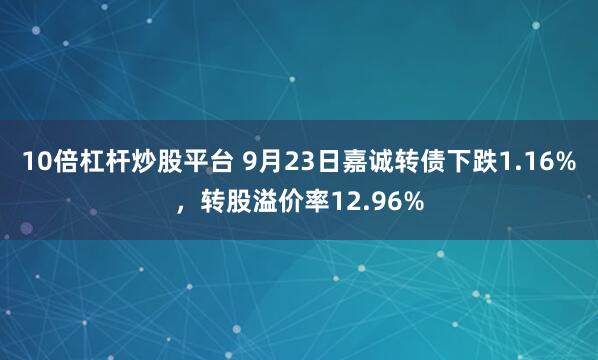 10倍杠杆炒股平台 9月23日嘉诚转债下跌1.16%，转股溢价率12.96%