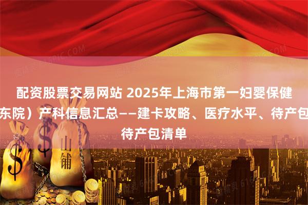 配资股票交易网站 2025年上海市第一妇婴保健院（东院）产科信息汇总——建卡攻略、医疗水平、待产包清单