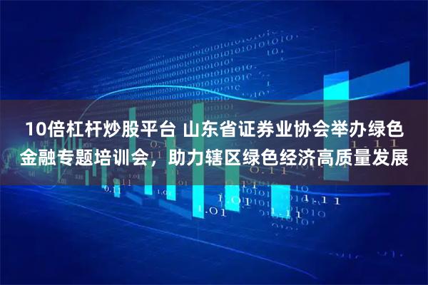 10倍杠杆炒股平台 山东省证券业协会举办绿色金融专题培训会，助力辖区绿色经济高质量发展