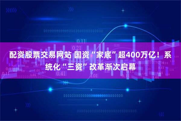配资股票交易网站 国资“家底”超400万亿！系统化“三资”改革渐次启幕