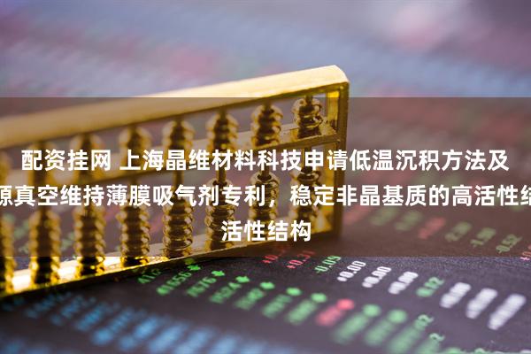 配资挂网 上海晶维材料科技申请低温沉积方法及无源真空维持薄膜吸气剂专利，稳定非晶基质的高活性结构