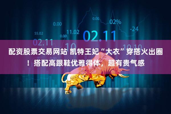 配资股票交易网站 凯特王妃“大衣”穿搭火出圈！搭配高跟鞋优雅得体，超有贵气感