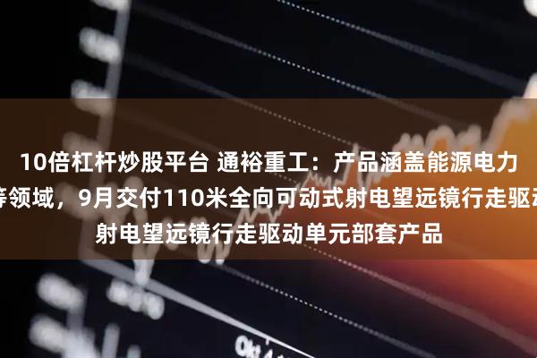 10倍杠杆炒股平台 通裕重工：产品涵盖能源电力、石化、船舶等领域，9月交付110米全向可动式射电望远镜行走驱动单元部套产品