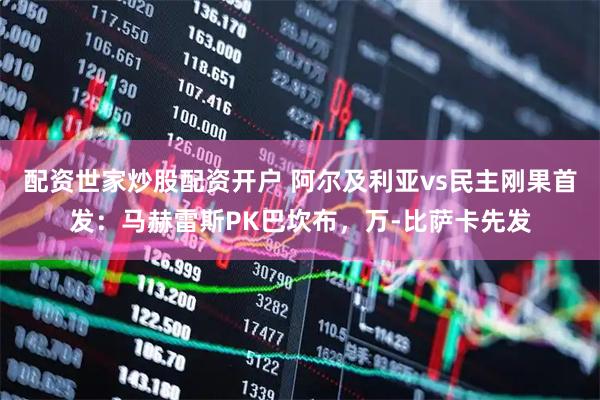 配资世家炒股配资开户 阿尔及利亚vs民主刚果首发：马赫雷斯PK巴坎布，万-比萨卡先发