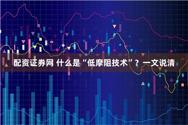 配资证券网 什么是“低摩阻技术”？一文说清