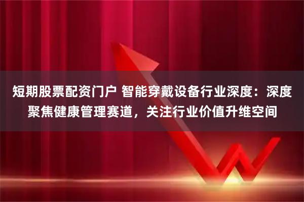 短期股票配资门户 智能穿戴设备行业深度：深度聚焦健康管理赛道，关注行业价值升维空间