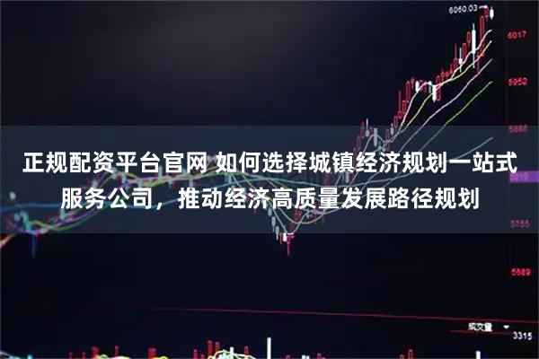 正规配资平台官网 如何选择城镇经济规划一站式服务公司，推动经济高质量发展路径规划