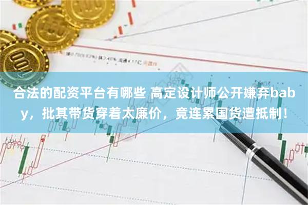 合法的配资平台有哪些 高定设计师公开嫌弃baby，批其带货穿着太廉价，竟连累国货遭抵制！