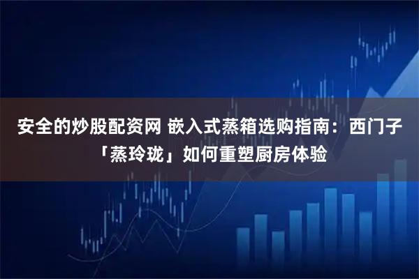 安全的炒股配资网 嵌入式蒸箱选购指南：西门子「蒸玲珑」如何重塑厨房体验