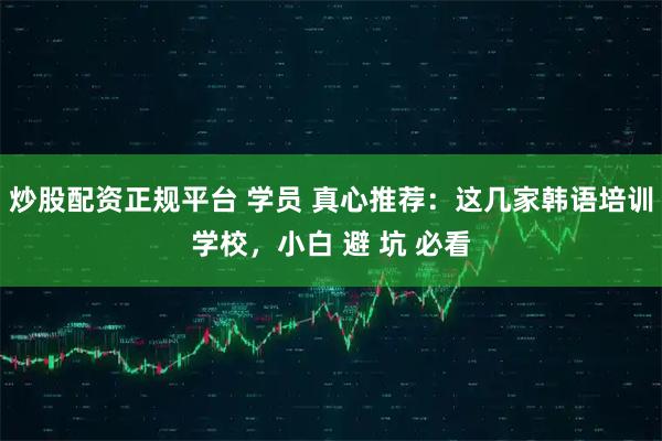 炒股配资正规平台 学员 真心推荐：这几家韩语培训学校，小白 避 坑 必看