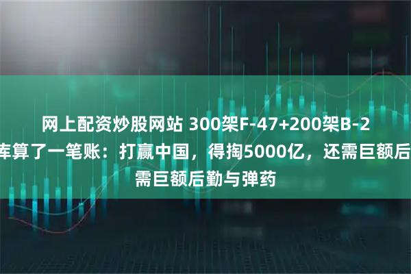 网上配资炒股网站 300架F-47+200架B-21！美智库算了一笔账：打赢中国，得掏5000亿，还需巨额后勤与弹药