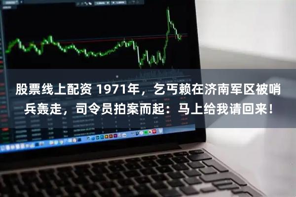 股票线上配资 1971年，乞丐赖在济南军区被哨兵轰走，司令员拍案而起：马上给我请回来！