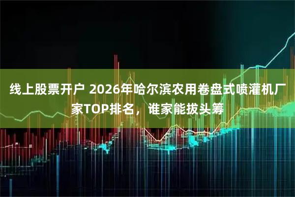 线上股票开户 2026年哈尔滨农用卷盘式喷灌机厂家TOP排名，谁家能拔头筹