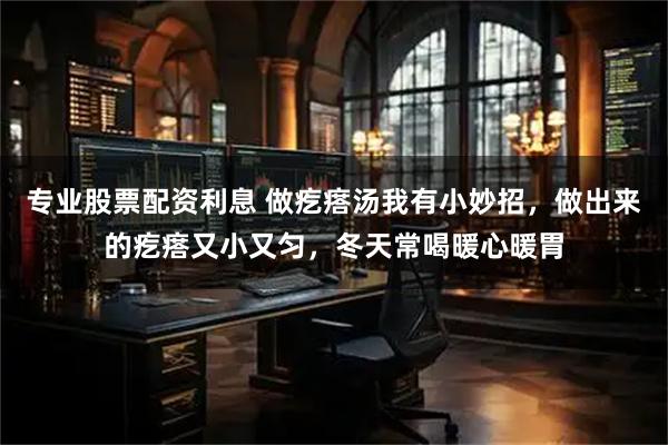 专业股票配资利息 做疙瘩汤我有小妙招，做出来的疙瘩又小又匀，冬天常喝暖心暖胃