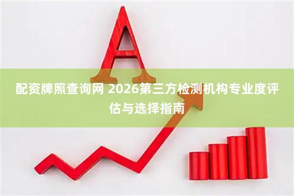 配资牌照查询网 2026第三方检测机构专业度评估与选择指南