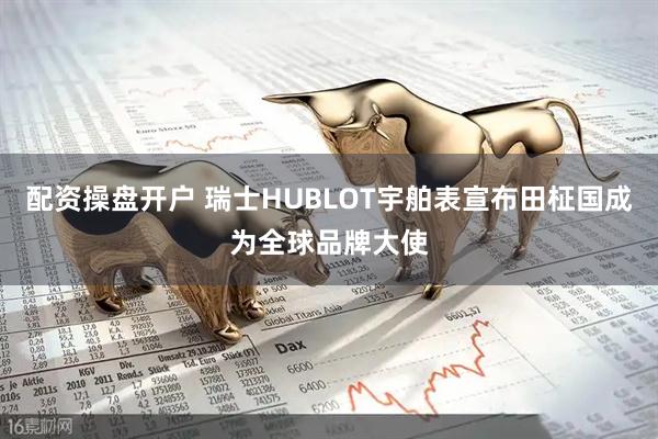 配资操盘开户 瑞士HUBLOT宇舶表宣布田柾国成为全球品牌大使