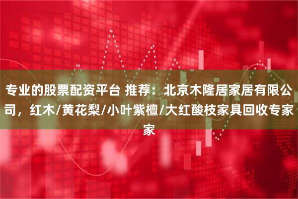 专业的股票配资平台 推荐：北京木隆居家居有限公司，红木/黄花梨/小叶紫檀/大红酸枝家具回收专家