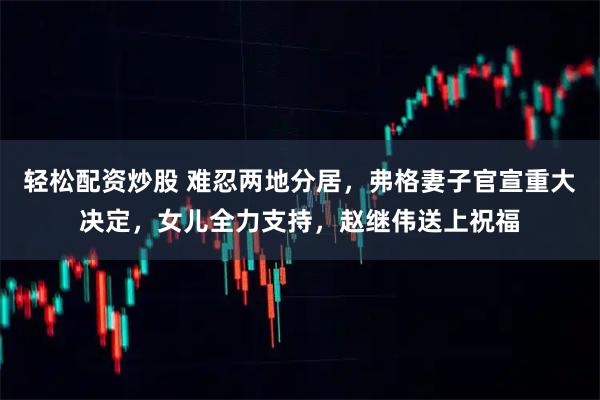 轻松配资炒股 难忍两地分居，弗格妻子官宣重大决定，女儿全力支持，赵继伟送上祝福