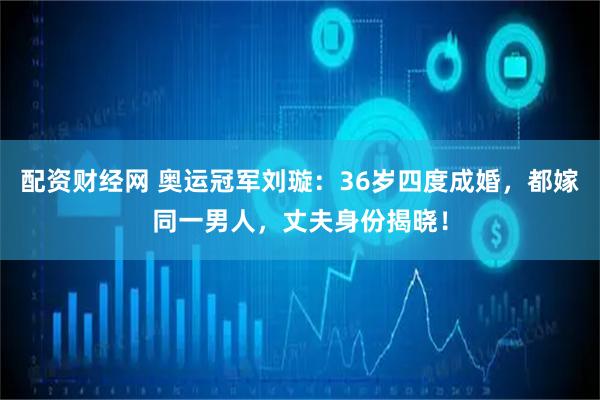 配资财经网 奥运冠军刘璇：36岁四度成婚，都嫁同一男人，丈夫身份揭晓！