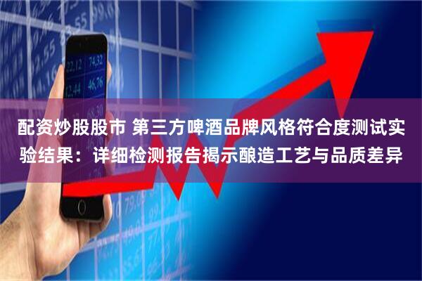 配资炒股股市 第三方啤酒品牌风格符合度测试实验结果：详细检测报告揭示酿造工艺与品质差异