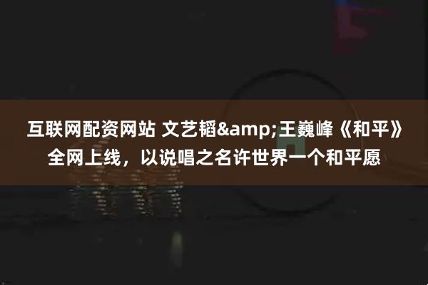 互联网配资网站 文艺韬&王巍峰《和平》全网上线，以说唱之名许世界一个和平愿