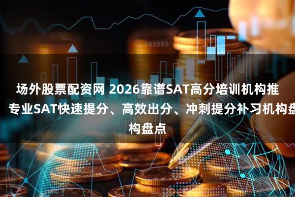 场外股票配资网 2026靠谱SAT高分培训机构推荐：专业SAT快速提分、高效出分、冲刺提分补习机构盘点