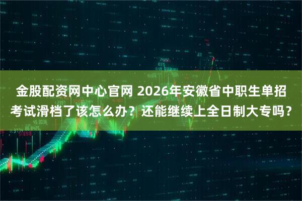 金股配资网中心官网 2026年安徽省中职生单招考试滑档了该怎么办？还能继续上全日制大专吗？