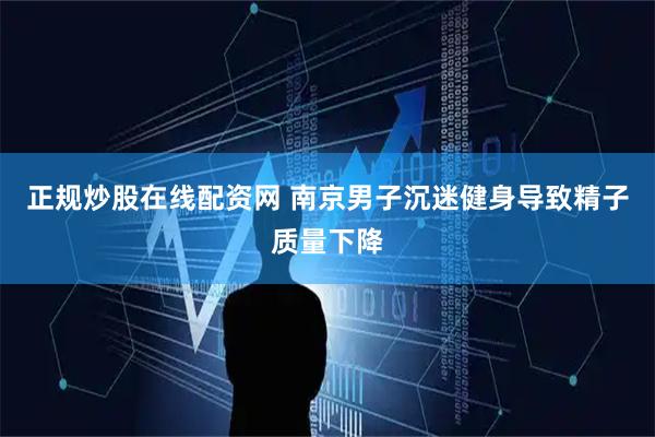 正规炒股在线配资网 南京男子沉迷健身导致精子质量下降