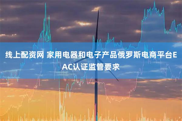 线上配资网 家用电器和电子产品俄罗斯电商平台EAC认证监管要求