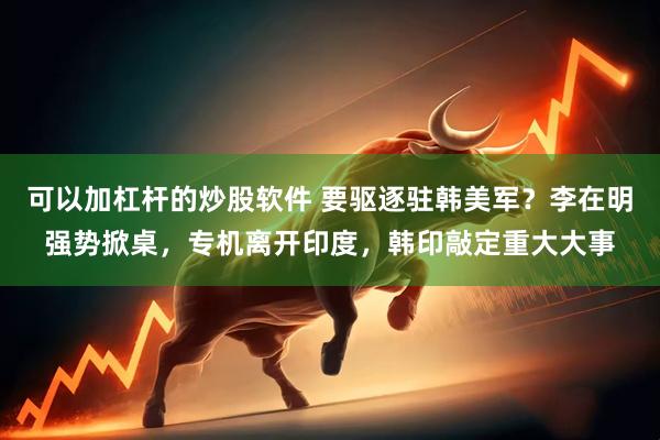 可以加杠杆的炒股软件 要驱逐驻韩美军？李在明强势掀桌，专机离开印度，韩印敲定重大大事