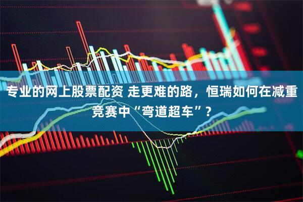 专业的网上股票配资 走更难的路，恒瑞如何在减重竞赛中“弯道超车”？