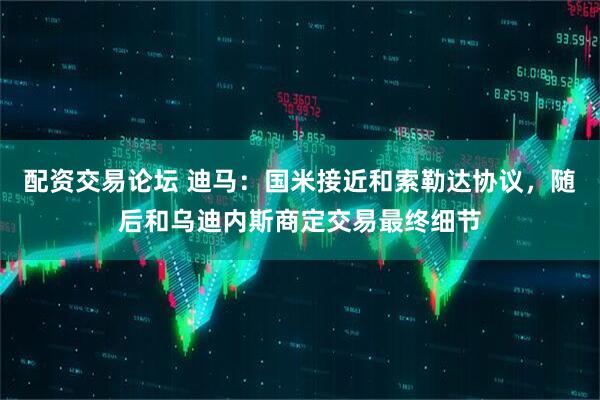 配资交易论坛 迪马：国米接近和索勒达协议，随后和乌迪内斯商定交易最终细节
