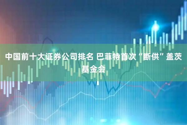 中国前十大证券公司排名 巴菲特首次“断供”盖茨基金会
