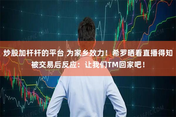 炒股加杆杆的平台 为家乡效力！希罗晒看直播得知被交易后反应：让我们TM回家吧！