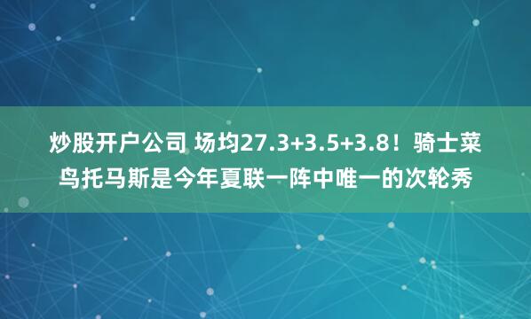 炒股开户公司 场均27.3+3.5+3.8！骑士菜鸟托马斯是今年夏联一阵中唯一的次轮秀