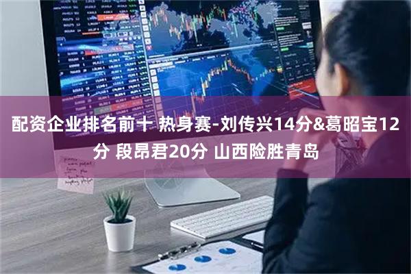 配资企业排名前十 热身赛-刘传兴14分&葛昭宝12分 段昂君20分 山西险胜青岛