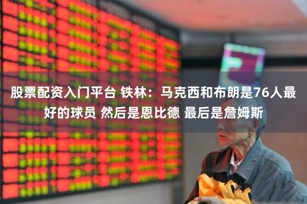 股票配资入门平台 铁林：马克西和布朗是76人最好的球员 然后是恩比德 最后是詹姆斯