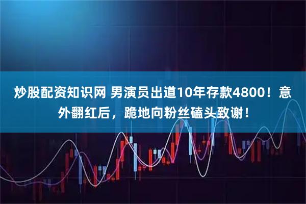 炒股配资知识网 男演员出道10年存款4800！意外翻红后，跪地向粉丝磕头致谢！