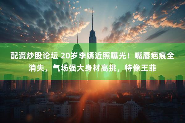 配资炒股论坛 20岁李嫣近照曝光！嘴唇疤痕全消失，气场强大身材高挑，特像王菲